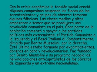 Con la crisis económica la tensión social creció.
Algunos campesinos ocuparon las fincas de los
terratenientes y grupos de obreros tomaron
algunas fábricas. Las clases medias y altas
empezaron a temer que se produjera una
revolución comunista en el país. Gran parte de la
población comenzó a apoyar a los partidos
políticos más extremistas: el Partido Comunista a
la izquierda y el Fasci Italiani di Combattimento,
dirigido por Benito Mussolini, por la derecha.
Este último estaba formado por excombatientes,
obreros en paro y revolucionarios. Fue fundado
por Benito Mussolini y su programa recogía las
reivindicaciones anticapitalistas de los obreros
de izquierda y un extremo nacionalismo.
 