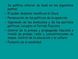 Su política interior se basó en los siguientes
    puntos:
o   El poder absoluto residía en el Duce.
o   Persecución de los políticos de la oposición.
o   Supresión de los sindicatos y de los partidos
    políticos, excepto el Partido Fascista.
o   Control de la prensa y propaganda fascista a
    través de prensa, radio y concentraciones de
    masas. Control de la educación y la cultura.
o   Fomento de la natalidad.
 