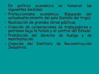 En política económica se tomaron las
    siguientes medidas:
o   Proteccionismo económico. Búsqueda del
    autoabastecimiento del país (batalla del trigo).
o   Realización de grandes obras públicas.
o   Creación de corporaciones de trabajadores y
    patronos bajo la tutela y el control del Estado.
o   Prohibición del derecho de huelga y de
    manifestación.
o   Creación del Instituto de Reconstrucción
    Industrial.
 