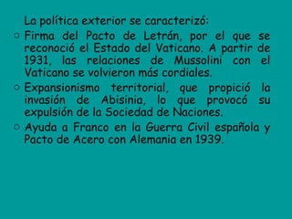 La política exterior se caracterizó:
o Firma del Pacto de Letrán, por el que se
  reconoció el Estado del Vaticano. A partir de
  1931, las relaciones de Mussolini con el
  Vaticano se volvieron más cordiales.
o Expansionismo territorial, que propició la
  invasión de Abisinia, lo que provocó su
  expulsión de la Sociedad de Naciones.
o Ayuda a Franco en la Guerra Civil española y
  Pacto de Acero con Alemania en 1939.
 