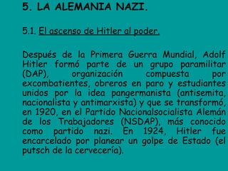5. LA ALEMANIA NAZI.

5.1. El ascenso de Hitler al poder.

Después de la Primera Guerra Mundial, Adolf
Hitler formó parte de un grupo paramilitar
(DAP),      organización       compuesta      por
excombatientes, obreros en paro y estudiantes
unidos por la idea pangermanista (antisemita,
nacionalista y antimarxista) y que se transformó,
en 1920, en el Partido Nacionalsocialista Alemán
de los Trabajadores (NSDAP), más conocido
como partido nazi. En 1924, Hitler fue
encarcelado por planear un golpe de Estado (el
putsch de la cervecería).
 