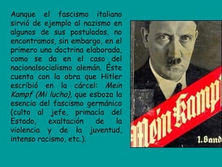 Aunque el fascismo italiano
sirvió de ejemplo al nazismo en
algunos de sus postulados, no
encontramos, sin embargo, en el
primero una doctrina elaborada,
como se da en el caso del
nacionalsocialismo alemán. Éste
cuenta con la obra que Hitler
escribió en la cárcel: Mein
Kampf (Mi lucha), que esboza la
esencia del fascismo germánico
(culto al jefe, primacía del
Estado,    exaltación   de    la
violencia y de la juventud,
intenso racismo, etc.).
 