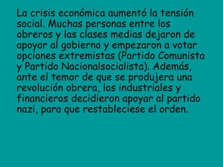 La crisis económica aumentó la tensión
social. Muchas personas entre los
obreros y las clases medias dejaron de
apoyar al gobierno y empezaron a votar
opciones extremistas (Partido Comunista
y Partido Nacionalsocialista). Además,
ante el temor de que se produjera una
revolución obrera, los industriales y
financieros decidieron apoyar al partido
nazi, para que restableciese el orden.
 
