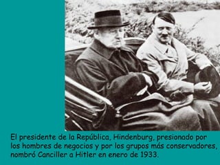 El presidente de la República, Hindenburg, presionado por
los hombres de negocios y por los grupos más conservadores,
nombró Canciller a Hitler en enero de 1933.
 