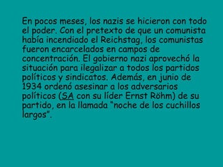 En pocos meses, los nazis se hicieron con todo
el poder. Con el pretexto de que un comunista
había incendiado el Reichstag, los comunistas
fueron encarcelados en campos de
concentración. El gobierno nazi aprovechó la
situación para ilegalizar a todos los partidos
políticos y sindicatos. Además, en junio de
1934 ordenó asesinar a los adversarios
políticos (SA con su líder Ernst Röhm) de su
partido, en la llamada “noche de los cuchillos
largos”.
 