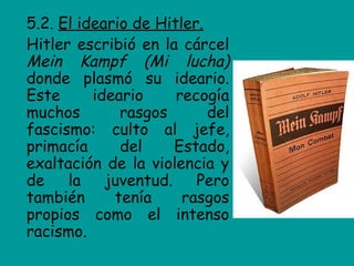 5.2. El ideario de Hitler.
Hitler escribió en la cárcel
Mein Kampf (Mi lucha)
donde plasmó su ideario.
Este      ideario     recogía
muchos        rasgos       del
fascismo: culto al jefe,
primacía      del     Estado,
exaltación de la violencia y
de    la    juventud.    Pero
también      tenía     rasgos
propios como el intenso
racismo.
 