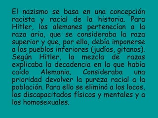 El nazismo se basa en una concepción
racista y racial de la historia. Para
Hitler, los alemanes pertenecían a la
raza aria, que se consideraba la raza
superior y que, por ello, debía imponerse
a los pueblos inferiores (judíos, gitanos).
Según Hitler, la mezcla de razas
explicaba la decadencia en la que había
caído    Alemania.     Consideraba      una
prioridad devolver la pureza racial a la
población. Para ello se eliminó a los locos,
los discapacitados físicos y mentales y a
los homosexuales.
 