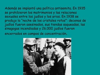 Además se implantó una política antisemita. En 1935
se prohibieron los matrimonios y las relaciones
sexuales entre los judíos y los arios. En 1938 se
produjo la “noche de los cristales rotos”: decenas de
judíos fueron asesinados, sus tiendas saqueadas, las
sinagogas incendiadas y 26.000 judíos fueron
encerrados en campos de concentración.
 