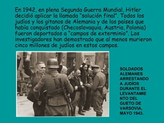 En 1942, en plena Segunda Guerra Mundial, Hitler
decidió aplicar la llamada “solución final”. Todos los
judíos y los gitanos de Alemania y de los países que
había conquistado (Checoslovaquia, Austria, Polonia)
fueron deportados a “campos de exterminio”. Los
investigadores han demostrado que al menos murieron
cinco millones de judíos en estos campos.



                                         SOLDADOS
                                         ALEMANES
                                         ARRESTANDO
                                         A JUDÍOS
                                         DURANTE EL
                                         LEVANTAMIE
                                         NTO DEL
                                         GUETO DE
                                         VARSOVIA,
                                         MAYO 1943.
 