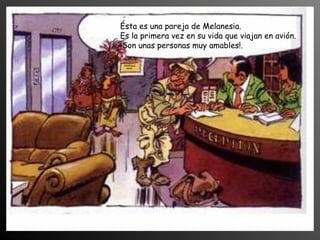 Ésta es una pareja de Melanesia.
Es la primera vez en su vida que viajan en avión.
¡Son unas personas muy amables!.
 