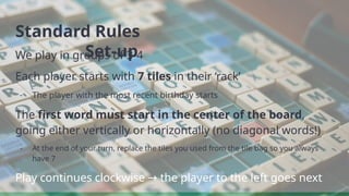 Standard Rules
Set-up
We play in groups of 3-4
Each player starts with 7 tiles in their ‘rack’
- The player with the most recent birthday starts
The first word must start in the center of the board,
going either vertically or horizontally (no diagonal words!)
- At the end of your turn, replace the tiles you used from the tile bag so you always
have 7
Play continues clockwise the player to the left goes next
→
 