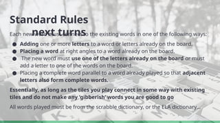 Standard Rules
next turns
Each new word must connect to the existing words in one of the following ways:
● Adding one or more letters to a word or letters already on the board.
● Placing a word at right angles to a word already on the board.
● The new word must use one of the letters already on the board or must
add a letter to one of the words on the board.
● Placing a complete word parallel to a word already played so that adjacent
letters also form complete words.
Essentially, as long as the tiles you play connect in some way with existing
tiles and do not make any ‘gibberish’ words you are good to go
All words played must be from the scrabble dictionary, or the ELA dictionary…
 
