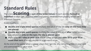 Standard Rules
Scoring
The score for each turn is the sum of the letter values in each word(s) formed or
modified on that turn, plus the additional points obtained from placing letters on
Premium Squares.
Point modifiers:
● double and triple letter spaces multiply the value of the tile only on the turn they
are placed
● Double and triple word spaces multiply the value of the word after letter bonuses
are calculated only on the turn the tile is placed upon
● If you play all 7 tiles in your rack this is called ‘bingo’ and adds 50 to your final
score that turn after any double or triple word score.
At the end of the game when a player plays their last tile, any remaining tiles in your rack
are subtracted from your total.
 