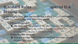 Standard Rules special ELA
Scoring
ELA scrabble bonus rules!
If you suspect your peer has misspelled a word, you can spellcheque
them! But beware, you only have 4 per game!
○ if they did misspell
■ you steal half the points of the word they play after they fix
the spelling (if they do not have the tiles to correct the
spelling, they can play a different word)
○ If they spelled correctly
■ they get to steal half of the points of the word you played
on your last turn
 