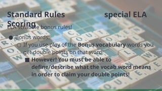 Standard Rules special ELA
Scoring
ELA scrabble bonus rules!
● Bonus words:
○ If you use play of the Bonus vocabulary words you
get double points on that word!
■ However! You must be able to
define/describe what the vocab word means
in order to claim your double points!
 