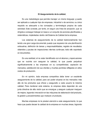 El Aseguramiento de la calidad. 
Es una metodología que permite manejar un mismo lenguaje y puede 
ser aplicado a cualquier tipo de empresas, industrial o de servicios; su único 
requisito es adecuarlo a los conceptos y terminología propios de cada 
actividad. Este consiste, por tanto, en seguir una línea de actuación, que va 
dirigida a conseguir trabajar en base a un conjunto de acciones planificadas y 
sistemáticas, implantadas dentro del Sistema de Calidad de la empresa. 
Los sistemas de aseguramiento de la calidad tradicionalmente han 
tenido una gran carga documental, puesto que requieren de una planificación 
exhaustiva, definición de tareas y responsabilidades, registro de resultados 
obtenidos y pautas de inspecciones internas continuas; todo ello soportado 
en documentos. 
Es una realidad, el no estar identificado con el alcance y repercusiones 
que se sucinta con asegurar la calidad, lo que puede perjudicar 
significativamente a las empresas en su competitividad, captación de 
mercados, satisfacción de sus clientes y muchas perdidas reflejadas en altos 
costos de producción. 
En mi opinión, toda empresa competitiva debe tener un excelente 
aseguramiento de la calidad, para así poder situarse en los mercados más 
alto de los productos que ofrece y asegurarle a cada usuario la máxima 
calidad. Para mantener este sistema, la empresa debe depender de una 
junta directiva de alta visión que se encargue y asegure cualquier marguen 
de mejora, logrando innovación en las máquinas de elaboración del producto, 
la gestión y procedimientos que involucre el producto. 
Muchas empresas no le prestan atención a este aseguramiento, lo que 
hace que pueda decaer la calidad de la empresa en muchas áreas, logrando 
 