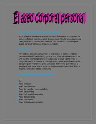 ¿Por qué es tan importante el aseo personal?<br />R//=La higiene personal no sólo es sinónimo de limpieza sino también de salud. La falta de higiene no pasa desapercibida. Un olor y una apariencia desagradables la delatan pero, además, una persona con mala higiene puede transmitir gérmenes a los que le rodean.<br />Aseo diario:<br />R//= El baño completo del cuerpo y la limpieza de la boca son hábitos recomendables El baño diario y general, con jabón, de todo el cuerpo, es una práctica esencial para la conservación de la salud y para evitar o mitigar los malos olores que el cuerpo humano suele generalmente emitir, así como para obtener esa grata sensación de frescura que estimula la alegría de vivir y que sólo el agua y la limpieza suelen comunicar. Pero la higiene personal no acaba en la ducha.<br />Partes donde se hace el aseo personal.<br />R//=<br />Aseo en la pie<br />Aseo de los dientes<br />Aseo del cabello y cuero cabelludo<br />Aseo de los oídos<br />Aseo de los orificios nasales<br />Aseo de las manos <br />Aseo de los pies<br />Aseo de las partes genitales<br />