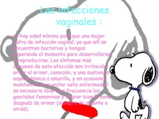 Las infecciones
vaginales :
• no hay edad mínima para que una mujer
sufra de infección vaginal, ya que allí se
encuentran bacterias y hongos
esperando el momento para desarrollarse
y reproducirse. Los síntomas más
comunes de esta afección son irritación,
ardor al orinar, comezón, y una sustancia
espesa blanca o amarilla, y en ocasiones
maloliente. Para evitar esta enfermedad
es necesario lavar con frecuencia los
genitales femeninos y limpiar bien la zona
después de orinar (siempre de delante a
atrás).
 