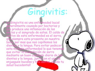 Gingivitis:
• La Gingivitis es una enfermedad bucal
generalmente causada por bacterias y
que produce una inflamación de las
encías y el sangrado de estas. El caldo de
cultivo de esta enfermedad es el sarro,
que siempre esta presente en nuestra
boca, por mas que nos cepillemos los
dientes y la lengua. Para evitar padecer
esta molesta enfermedad lo que tenemos
que evitar la acumulación de sarro
mediante un buen cepillado diario de los
dientes y la lengua, junto con el uso de
enjuagues bucales y hilo dental. ¡Cuida tu
salud bucodental!
 