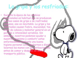 La gripe y los resfriados:
• Durante la época de los cambios
estacionales es habitual que se produzcan
muchos casos de gripe o de resfriados
comunes, eso es inevitable. La gripe y los
resfriados causan fiebre, mucosidad, tos,
dolor de cabeza y malestar general en un
período e intensidad variables. Sin
embargo, nosotros podemos ayudar a
nuestro organismo a combatir estas
enfermedades mediante una buena
higiene personal como ducharnos a diario,
lavarnos las manos con gel antibacteriano
antes de comer y después de usar el
transporte público.
 