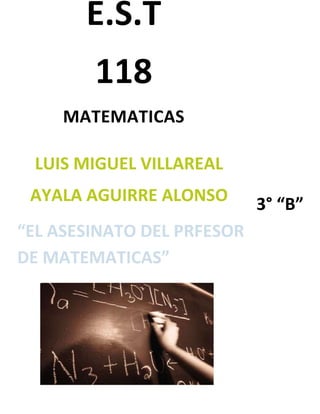 E.S.T
        118
     MATEMATICAS

 LUIS MIGUEL VILLAREAL
 AYALA AGUIRRE ALONSO       3° “B”
“EL ASESINATO DEL PRFESOR
DE MATEMATICAS”
 