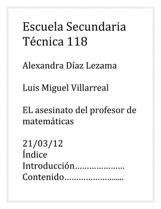 Escuela Secundaria
Técnica 118
Alexandra Díaz Lezama

Luis Miguel Villarreal

EL asesinato del profesor de
matemáticas

21/03/12
Índice
Introducción…………………
Contenido………………….....
 
