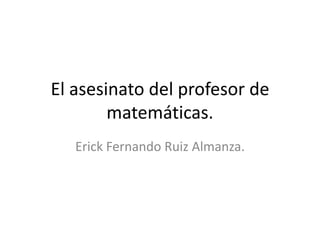 El asesinato del profesor de
        matemáticas.
   Erick Fernando Ruiz Almanza.
 