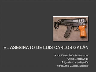 EL ASESINATO DE LUIS CARLOS GALÁN
Autor: Daniel Peñafiel Saavedra
Curso: 3ro BGU “B”
Asignatura: Investigación
03/05/2016 Cuenca, Ecuador
 