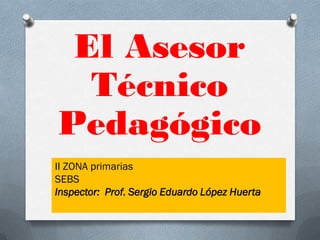 El Asesor
  Técnico
Pedagógico
II ZONA primarias
SEBS
Inspector: Prof. Sergio Eduardo López Huerta
 