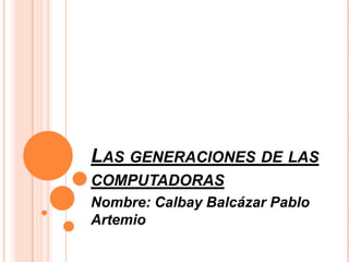 Las generaciones de las computadoras Nombre: Calbay Balcázar Pablo Artemio 