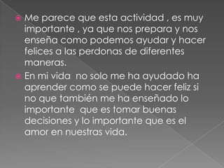  Me parece que esta actividad , es muy
  importante , ya que nos prepara y nos
  enseña como podemos ayudar y hacer
  felices a las perdonas de diferentes
  maneras.
 En mi vida no solo me ha ayudado ha
  aprender como se puede hacer feliz si
  no que también me ha enseñado lo
  importante que es tomar buenas
  decisiones y lo importante que es el
  amor en nuestras vida.
 