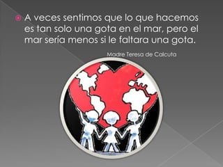    A veces sentimos que lo que hacemos
    es tan solo una gota en el mar, pero el
    mar sería menos si le faltara una gota.
                      Madre Teresa de Calcuta
 