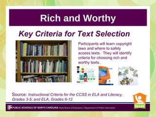 Rich and Worthy
   Key Criteria for Text Selection
                                      Participants will learn copyright
                                      laws and where to safely
                                      access texts. They will identify
                                      criteria for choosing rich and
                                      worthy texts.




Source: Instructional Criteria for the CCSS in ELA and Literacy,
Grades 3-5; and ELA, Grades 6-12
 