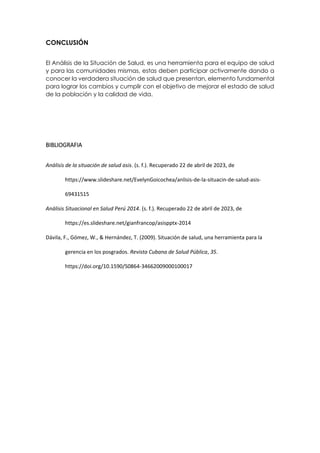 CONCLUSIÓN
El Análisis de la Situación de Salud, es una herramienta para el equipo de salud
y para las comunidades mismas, estas deben participar activamente dando a
conocer la verdadera situación de salud que presentan, elemento fundamental
para lograr los cambios y cumplir con el objetivo de mejorar el estado de salud
de la población y la calidad de vida.
BIBLIOGRAFIA
Análisis de la situación de salud asis. (s. f.). Recuperado 22 de abril de 2023, de
https://www.slideshare.net/EvelynGoicochea/anlisis-de-la-situacin-de-salud-asis-
69431515
Análisis Situacional en Salud Perú 2014. (s. f.). Recuperado 22 de abril de 2023, de
https://es.slideshare.net/gianfrancop/asispptx-2014
Dávila, F., Gómez, W., & Hernández, T. (2009). Situación de salud, una herramienta para la
gerencia en los posgrados. Revista Cubana de Salud Pública, 35.
https://doi.org/10.1590/S0864-34662009000100017
 