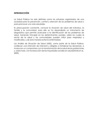 INTRODUCCIÓN
La Salud Pública ha sido definida como los esfuerzos organizados de una
sociedad para la prevención, control y atención de los problemas de salud y
para promover una vida saludable.
Es preocupación constante, conocer la situación de salud del individuo, la
familia y la comunidad; para ello se ha desarrollado un instrumento de
diagnóstico que permite acercarse a la identificación de los problemas de
salud, haciendo hincapié en los determinantes sociales, sobre los cuales el
sector de la salud y las comunidades pueden influir para mejorarlos y
modificarlos, y de esta manera evitar la enfermedad.
Los Análisis de Situación de Salud (ASIS), como parte de la Salud Pública,
conllevan una intención de intervenir y dirigidos a fortalecer las decisiones, e
involucran un compromiso con la transformación de la salud de las poblaciones
y, sobre todo, con la reducción de las iniquidades sociales en salud(Dávila et al.,
2009).
 