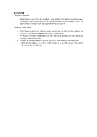 OBJETIVOS
Objetivo General
• Desarrollar una cultura de análisis y uso de la información producida por
los servicios de salud con la finalidad de realizar una adecuada toma de
decisiones en la solución de los problemas de salud.
Objetivo Específicos
• Crear las condiciones básicas para pasar de un sistema de registro de
datos a un sistema interpretativo de la información.
• Producir información sobre la situación de salud de la población del área
jurisdiccional respectiva.
• Facilitar el análisis de la situación de salud en un espacio/población.
• Fortalecer la relación entre la información y la gestión para mejorar la
calidad de las decisiones.
 