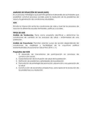 ANÁLISIS DE SITUACIÓN DE SALUD (ASIS)
Es un proceso metológico que permite generar el desarrollo de actividades que
posibilitan construir procesos sociales para la resolución de los problemas de
salud y la generación de condiciones saludables.
ASIS
Estudia la interacción entre las condiciones de vida y nivel de los procesos de
salud en la diferentes escalas territoriales, políticas y sociales.
TIPOS DE ASIS
Análisis de Tendencias: Tiene como propósito identificar y determinar las
condiciones de cambios en los procesos de salud – enfermedad de una
población.
Análisis de Coyunturas: Permiten orientar cursos de acción dependiendo de
condiciones de viabilidad y factibilidad de la coyuntura política
existente(Análisis Situacional en Salud Perú 2014, s. f.).
Propósitos del ASIS
1. El desarrollo de mecanismos de participación en procesos de
construcción social.
2. Caracterización de la situación de salud de la población
3. Definición de problemas y prioridades de la población
4. Formulación de estrategia de promoción, prevención y recuperación de
la salud
5. Construcción de escenarios prospectivos, para apreciar la evolución de
los problemas o su resolución
 