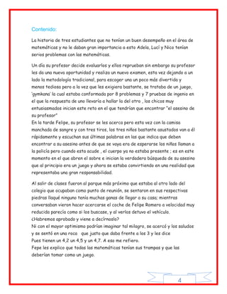 Contenido:

La historia de tres estudiantes que no tenían un buen desempeño en el área de
matemáticas y no le daban gran importancia a esto Adela, Lucí y Nico tenían
serios problemas con las matemáticas.

Un día su profesor decide evaluarlos y ellos reprueban sin embargo su profesor
les da una nueva oportunidad y realiza un nuevo examen, esta vez dejando a un
lado la metodología tradicional, para escoger una un poco más divertida y
menos tediosa pero a la vez que les exigiera bastante, se trataba de un juego,
„gymkana‟ la cual estaba conformada por 8 problemas y 7 pruebas de ingenio en
el que la respuesta de uno llevaría a hallar la del otro , los chicos muy
entusiasmados inician este reto en el que tendrían que encontrar “el asesino de
su profesor”
En la tarde Felipe, su profesor se les acerca pero esta vez con la camisa
manchada de sangre y con tres tiros, los tres niños bastante asustados van a él
rápidamente y escuchan sus últimas palabras en las que indica que deben
encontrar a su asesino antes de que se vaya era de esperarse los niños llaman a
la policía pero cuando esta acude , el cuerpo ya no estaba presente ; es en este
momento en el que abren el sobre e inician la verdadera búsqueda de su asesino
que al principio era un juego y ahora se estaba convirtiendo en una realidad que
representaba una gran responsabilidad.

Al salir de clases fueron al parque más próximo que estaba al otro lado del
colegio que ocupaban como punto de reunión, se sentaron en sus respectivas
piedras llaqué ninguno tenía muchas ganas de llegar a su casa; mientras
conversaban vieron hacer acercarse el coche de Felipe Romero a velocidad muy
reducida parecía como si los buscase, y al verlos detuvo el vehículo.
¿Habremos aprobado y viene a decírnoslo?
Ni con el mayor optimismo podrían imaginar tal milagro, se acercó y los saludos
y se sentó en una roca que justo que daba frente a los 3 y les dice
Pues tienen un 4,2 un 4,5 y un 4,7. A eso me refiero.
Fepe les explico que todas las matemáticas tenían sus trampas y que las
deberían tomar como un juego.




                                                                            4
 