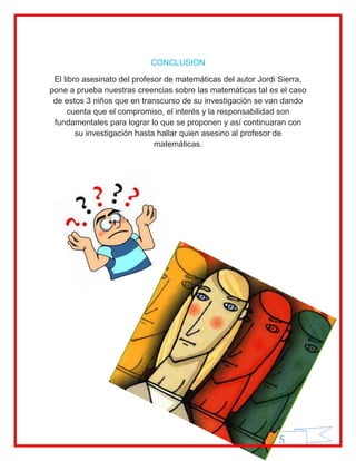 CONCLUSION

 El libro asesinato del profesor de matemáticas del autor Jordi Sierra,
pone a prueba nuestras creencias sobre las matemáticas tal es el caso
 de estos 3 niños que en transcurso de su investigación se van dando
     cuenta que el compromiso, el interés y la responsabilidad son
 fundamentales para lograr lo que se proponen y así continuaran con
        su investigación hasta hallar quien asesino al profesor de
                              matemáticas.




                                                               5
 