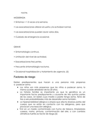   noche.
MODERADA
• Síntomas > 1-2 veces a la semana.
• Las exacerbaciones alteran el sueño y la actividad normal.
• Las exacerbaciones pueden durar varios días.
• Cuidado de emergencia ocasional.

GRAVE
• Sintomatología continua.
• Limitación del nivel de actividad.
• Exacerbaciones frecuentes.
• Frecuente sintomatología nocturna.
• Ocasional hospitalización y tratamiento de urgencia. (5)

Factores de riesgo
Existen predisponentes que hacen a una persona más propensa
a padecer asma.
Los niños son más propensos que las niñas a padecer asma, lo
mismo sucede alrededor de los 20 años.
La historia familiar es importante ya que la genética es un
importante factor predisponente y causante de tres quintas partes
de los casos. Un bebé cuya madre o padre tenga asma, tiene de
tres a seis probabilidades más de desarrollar asma también.
La hipersensibilidad alérgica o atopia que afecta diversas partes del
cuerpo que no están en contacto con los alérgenos, pero que
provocan una reacción alérgica.
Vivir en un medio contaminado con humo de tabaco, limpiadores
caseros, moho, pinturas, contaminación del aire, o con cambios
climáticos fuertes es factor de riesgo.(6)

 