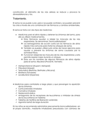 constricción, el diámetro de las vías aéreas se reduce y provoca la
disneasibilancias y tos.

Tratamiento.
El asma no se puede curar, pero si se puede controlar y se pueden prevenir
las crisis a través de una combinación de fármacos y cambios ambientales.
El asma se trata con dos tipos de medicinas:
Medicinas para el alivio rápido y detener los síntomas del asma, para
ello se utilizan medicamentos.
 Estos fármacos ayudan a relajar los músculos de las vías
respiratorias. Se denominan "broncodilatadores"
 Los betaagonistas de acción corta son los fármacos de alivio
rápido más comunes para tratar los ataques de asma.
 También se pueden utilizar justo antes de hacer ejercicio para
ayudar a prevenir los síntomas de asma causados por la
actividad física.
 Funcionan relajando los músculos de las vías respiratorias y esto
permite respirar mejor durante un ataque.
 Éstos son los nombres de algunos fármacos de alivio rápido
para el asma: Albuterol (Proventil, Ventolin)






Metaproterenol (Alupent, Metaprel)
Pirbuterol (Maxair)
Terbutalina (Brethine, Brethaire y Bricanyl)
Bitolterol (Tornalate)
Levalbuterol (Xopenex)

• Medicinas para controlarla a largo plazo y que prevengan la aparición







de los síntomas.
Corticosteroides inhalados
Comolina inhalada
Nedocromil sódico
Antagonista de los receptores de leucotrienos o inhibidor de síntesis
de los leucotrienos en tabletas
Tabletas de teofilina de liberación sostenida
Agonista beta2 de larga duración

En los niños se recomienda administrar precozmente broncodilatadores -en
el propio domicilio-, mediante inhaladores presurizados con cámaras de

 