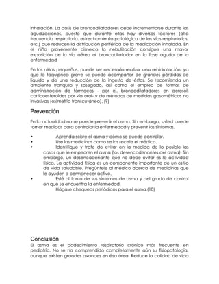 inhalación. La dosis de broncodilatadores debe incrementarse durante las
agudizaciones, puesto que durante ellas hay diversos factores (alta
frecuencia respiratoria, estrechamiento patológico de las vías respiratorias,
etc.) que reducen la distribución periférica de la medicación inhalada. En
el niño gravemente disneico la nebulización consigue una mayor
exposición de la vía aérea al broncodilatador en la fase aguda de la
enfermedad
En los niños pequeños, puede ser necesario realizar una rehidratación, ya
que la taquipnea grave se puede acompañar de grandes pérdidas de
líquido y de una reducción de la ingesta de éstos. Se recomienda un
ambiente tranquilo y sosegado, así como el empleo de formas de
administración de fármacos - por ej. broncodilatadores en aerosol,
corticoesteroides por vía oral- y de métodos de medidas gasométricas no
invasivas (oximetría transcutánea). (9)

Prevención
En la actualidad no se puede prevenir el asma. Sin embargo, usted puede
tomar medidas para controlar la enfermedad y prevenir los síntomas.
•
•
•

•

Aprenda sobre el asma y cómo se puede controlar.
Use las medicinas como se las recete el médico.
Identifique y trate de evitar en la medida de lo posible las
cosas que le empeoren el asma (los desencadenantes del asma). Sin
embargo, un desencadenante que no debe evitar es la actividad
física. La actividad física es un componente importante de un estilo
de vida saludable. Pregúntele al médico acerca de medicinas que
le ayuden a permanecer activo.
Esté al tanto de sus síntomas de asma y del grado de control
en que se encuentra la enfermedad.
Hágase chequeos periódicos para el asma.(10)

Conclusión
El asma es el padecimiento respiratorio crónico más frecuente en
pediatría. No se ha comprendido completamente aún su fisiopatología,
aunque existen grandes avances en ésa área. Reduce la calidad de vida

 