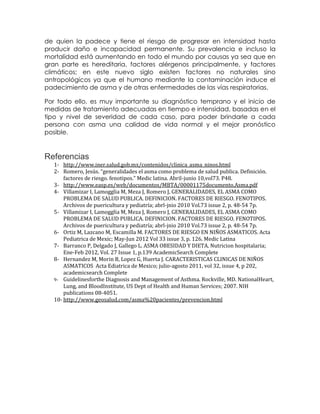 de quien la padece y tiene el riesgo de progresar en intensidad hasta
producir daño e incapacidad permanente. Su prevalencia e incluso la
mortalidad está aumentando en todo el mundo por causas ya sea que en
gran parte es hereditaria, factores alérgenos principalmente, y factores
climáticos; en este nuevo siglo existen factores no naturales sino
antropológicos ya que el humano mediante la contaminación induce el
padecimiento de asma y de otras enfermedades de las vías respiratorias.
Por todo ello, es muy importante su diagnóstico temprano y el inicio de
medidas de tratamiento adecuadas en tiempo e intensidad, basadas en el
tipo y nivel de severidad de cada caso, para poder brindarle a cada
persona con asma una calidad de vida normal y el mejor pronóstico
posible.

Referencias
1- http://www.iner.salud.gob.mx/contenidos/clinica_asma_ninos.html
2- Romero, Jesús. “generalidades el asma como problema de salud publica. Definición.
factores de riesgo. fenotipos.” Medic latina. Abril-junio 10,vol73. P48.
3- http://www.easp.es/web/documentos/MBTA/00001175documento.Asma.pdf
4- Villamizar I, Lamogglia M, Meza J, Romero J, GENERALIDADES, EL ASMA COMO
PROBLEMA DE SALUD PUBLICA. DEFINICION. FACTORES DE RIESGO. FENOTIPOS.
Archivos de puericultura y pediatría; abrl-jnio 2010 Vol.73 issue 2, p. 48-54 7p.
5- Villamizar I, Lamogglia M, Meza J, Romero J, GENERALIDADES, EL ASMA COMO
PROBLEMA DE SALUD PUBLICA. DEFINICION. FACTORES DE RIESGO. FENOTIPOS.
Archivos de puericultura y pediatría; abrl-jnio 2010 Vol.73 issue 2, p. 48-54 7p.
6- Ortiz M, Lazcano M, Escamilla M. FACTORES DE RIESGO EN NIÑOS ASMATICOS. Acta
Pediatrica de Mexic; May-Jun 2012 Vol 33 issue 3, p. 126. Medic Latina
7- Barranco P, Delgado J, Gallego L. ASMA OBESIDAD Y DIETA. Nutricion hospitalaria;
Ene-Feb 2012, Vol. 27 Issue 1, p.139 AcademicSearch Complete
8- Hernandez M, Morin B, Lopez G, Huerta J. CARACTERISTICAS CLINICAS DE NIÑOS
ASMATICOS Acta Ediatrica de Mexico; julio-agosto 2011, vol 32, issue 4, p 202,
academicsearch Complete
9- Guidelinesforthe Diagnosis and Management of Asthma. Rockville, MD. NationalHeart,
Lung, and BloodInstitute, US Dept of Health and Human Services; 2007. NIH
publications 08-4051.
10- http://www.geosalud.com/asma%20pacientes/prevencion.html

 