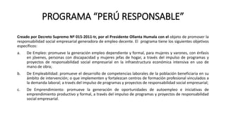 PROGRAMA “PERÚ RESPONSABLE”
Creado por Decreto Supremo Nº 015-2011-tr, por el Presidente Ollanta Humala con el objeto de promover la
responsabilidad social empresarial generadora de empleo decente. El programa tiene los siguientes objetivos
específicos:
a. De Empleo: promueve la generación empleo dependiente y formal, para mujeres y varones, con énfasis
en jóvenes, personas con discapacidad y mujeres jefas de hogar, a través del impulso de programas y
proyectos de responsabilidad social empresarial en la infraestructura económica intensiva en uso de
mano de obra;
b. De Empleabilidad: promueve el desarrollo de competencias laborales de la población beneficiaria en su
ámbito de intervención; o que implementen y fortalezcan centros de formación profesional vinculados a
la demanda laboral; a través del impulso de programas y proyectos de responsabilidad social empresarial;
c. De Emprendimiento: promueve la generación de oportunidades de autoempleo e iniciativas de
emprendimiento productivo y formal, a través del impulso de programas y proyectos de responsabilidad
social empresarial.
 