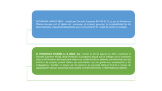 PROGRAMA VAMOS PERÚ: creado por Decreto Supremo Nº 015-2011-tr, por el Presidente
Ollanta Humala con el objeto de promover el empleo, proteger la empleabilidad de los
desempleados y aquellos trabajadores que se encuentran en riesgo de perder su trabajo.
EL PROGRAMA JOVENES A LA OBRA, fue creado el 20 de Agosto de 2011, mediante el
Decreto Supremo N°013-2011-TRABAJO. El programa busca que el diálogo y/o el consenso
sean la herramienta principal para mejorar la condición de los jóvenes, considerando que las
políticas de empleo juvenil deben ser articuladas con los gobiernos, empresarios y los
trabajadores. Facilita el acceso de los jóvenes al mercado laboral formal a través de
capacitación laboral, asistencia técnica para el emprendimiento e intermediación laboral.
 