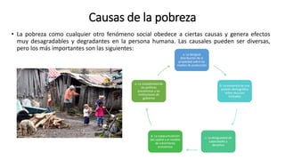 Causas de la pobreza
• La pobreza como cualquier otro fenómeno social obedece a ciertas causas y genera efectos
muy desagradables y degradantes en la persona humana. Las causales pueden ser diversas,
pero los más importantes son las siguientes:
a. La desigual
distribución de la
propiedad sobre los
medios de producción
b. La existencia de una
presión demográfica
sobre recursos
limitados
c. La desigualdad de
capacidades y
derechos
d. La subacumulación
del capital y el modelo
de crecimiento
económico
e. La inestabilidad de
las políticas
económicas y las
instituciones de
gobierno
 