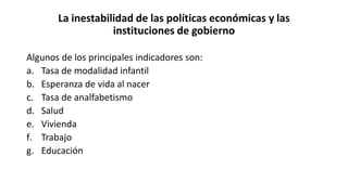 La inestabilidad de las políticas económicas y las
instituciones de gobierno
Algunos de los principales indicadores son:
a. Tasa de modalidad infantil
b. Esperanza de vida al nacer
c. Tasa de analfabetismo
d. Salud
e. Vivienda
f. Trabajo
g. Educación
 