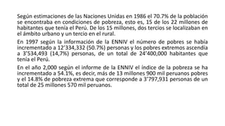 Según estimaciones de las Naciones Unidas en 1986 el 70.7% de la población
se encontraba en condiciones de pobreza, esto es, 15 de los 22 millones de
habitantes que tenía el Perú. De los 15 millones, dos tercios se localizaban en
el ámbito urbano y un tercio en el rural.
En 1997 según la información de la ENNIV el número de pobres se había
incrementado a 12’334,332 (50.7%) personas y los pobres extremos ascendía
a 3’534,493 (14,7%) personas, de un total de 24’400,000 habitantes que
tenía el Perú.
En el año 2,000 según el informe de la ENNIV el índice de la pobreza se ha
incrementado a 54.1%, es decir, más de 13 millones 900 mil peruanos pobres
y el 14.8% de pobreza extrema que corresponde a 3’797,931 personas de un
total de 25 millones 570 mil peruanos.
 