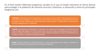 En el Perú existen diferentes programas sociales en la que el Estado interviene en forma directa
para proteger a la población de menores recursos y favorecer su desarrollo y entre los principales
programas son:
FONCODES (Fondo Nacional de Compensación y Desarrollo), creado en 1991; trabaja conjuntamente con
la presidencia de la República. se encarga de financiar proyectos planteados por la población en las áreas
de asistencia social, infraestructura social (educación, salud, nutrición y saneamiento) e infraestructura
económica (agropecuario y transporte).
I.PANFAR (El Programa de Alimentación y Nutrición a las Familias de Alto Riesgo de Desnutrición). Se
inició en 1988; está dirigido a los niños menores de cinco años y niños en edad preescolar, con el fin de
mejorar el estado nutricional y la salud de los niños, brindando alimentos a través de la distribución de
canastas de víveres y campañas educativas gratuitas.
INABIF (Instituto Nacional de Bienestar Familiar), creada especialmente para ayudar y fomentar las
guarderías infantiles y los wawa wasi en zonas urbano-marginales.
 