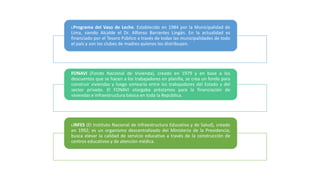 I.Programa del Vaso de Leche. Establecido en 1984 por la Municipalidad de
Lima, siendo Alcalde el Dr. Alfonso Barrantes Lingán. En la actualidad es
financiado por el Tesoro Público a través de todas las municipalidades de todo
el país y son los clubes de madres quienes los distribuyen.
FONAVI (Fondo Nacional de Vivienda), creado en 1979 y en base a los
descuentos que se hacen a los trabajadores en planilla, se crea un fondo para
construir viviendas y luego sortearla entre los trabajadores del Estado y del
sector privado. El FONAVI otorgaba préstamos para la financiación de
viviendas e infraestructura básica en toda la República.
I.INFES (EI Instituto Nacional de Infraestructura Educativa y de Salud), creado
en 1992; es un organismo descentralizado del Ministerio de la Presidencia;
busca elevar la calidad de servicio educativo a través de la construcción de
centros educativos y de atención médica.
 